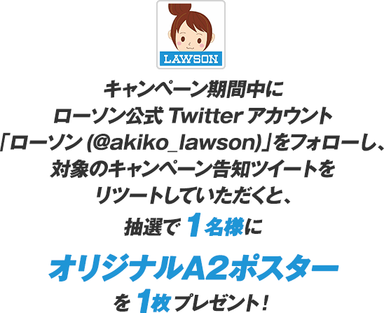 キャンペーン期間中にローソン公式Twitterアカウント「ローソン（@akiko_lawson）」をフォローし、対象のキャンペーン告知ツイートをリツイートしていただくと、抽選で1名様にオリジナルA2ポスターを1枚プレゼント！