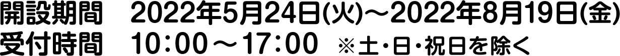 開設期間　2022年5月24日(火)～2022年8月19日(金)/受付時間　10：00 ～ 17：00  ※土・日・祝日を除く