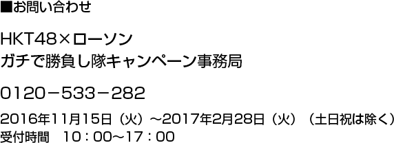 お問い合せ　HKT48×ローソン ガチで勝負し隊キャンペーン事務局 0120-533-282 2016年11月15日(火)～2017年2月28日(火)(土日祝は除く)受付時間10:00～17:00
