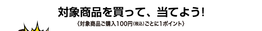 対象商品を買って、当てよう! ＜対象賞品ご購入100円（税込）ごとに1ポイント＞