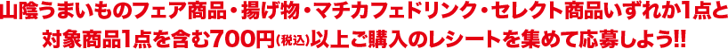 山陰うまいものフェア商品・揚げ物・マチカフェドリンク・セレクト商品いずれか1点と対象商品1点を含む700円(税込)以上ご購入のレシートを集めて応募しよう!!