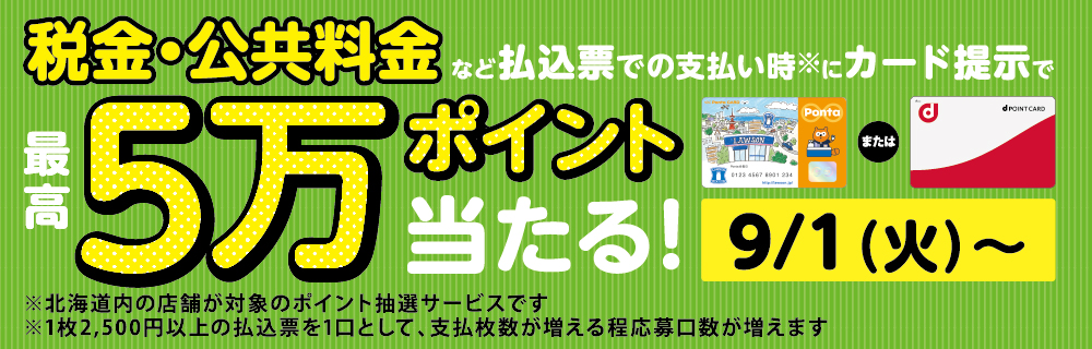 税金・公共料金など払込票での支払い時※にカード提示で最高5万ポイント当たる！ 9/1（火）～ ※北海道内の店舗が対象のポイント抽選サービスです ※1枚2,500円以上の払込票を1口として、支払い枚数が増えるほど応募口数が増えます