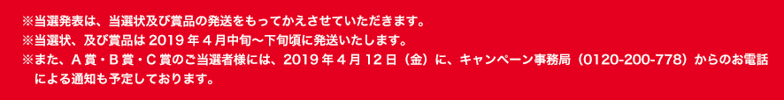 ※当選発表は、当選状及び賞品の発送をもってかえさせていただきます。※当選状、及び賞品は2019年4月中旬〜下旬頃に発送いたします。※また、A賞・B賞・C賞のご当選者様には、2019年4月12日（金）に、キャンペーン事務局（0120-200-778）からのお電話　による通知も予定しております。