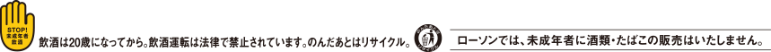 飲酒は20歳になってから。飲酒運転は法律で禁止されています。のんだあとはリサイクル。ローソンでは、未成年者に酒類・たばこの販売はいたしません。