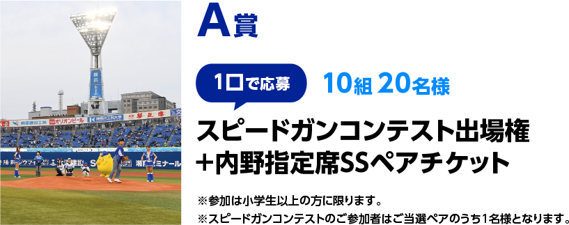 A賞（1口で応募　10組 20名様）スピードガンコンテスト出場権＋内野指定席SSペアチケット　※参加は小学生以上の方に限ります。※スピードガンコンテストのご参加者はご当選ペアのうち1名様となります。