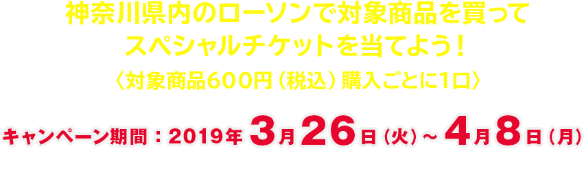 神奈川県内のローソンで対象商品を買ってスペシャルチケットを当てよう！〈対象商品600円（税込）購入ごとに1口〉キャンペーン期間：2019年3月26日（火）〜4月8日（月）　応募締切：2019年4月15日（月）※当日消印有効