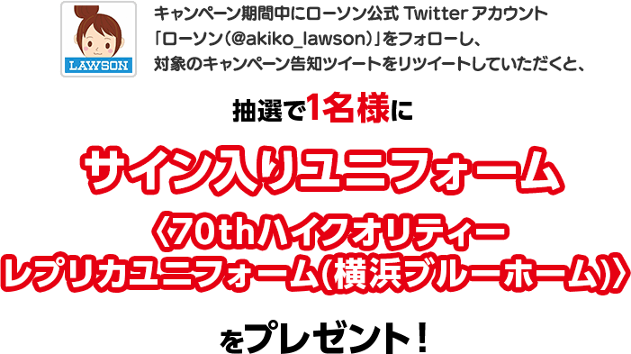 キャンペーン期間中にローソン公式Twitterアカウント「ローソン（@akiko_lawson）」をフォローし、対象のキャンペーン告知ツイートをリツイートしていただくと、抽選で1名様にサイン入りユニフォーム〈70thハイクオリティーレプリカユニフォーム(横浜ブルーホーム)〉をプレゼント！