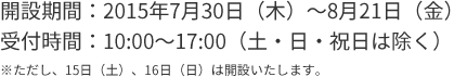 開設期間：2015年7月30日（木）～8月21日（金）受付時間：10:00～17:00（土・日・祝日は除く）※ただし、15日（土）、16日（日）は開設いたします。