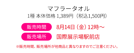 マフラータオル1種 本体価格1,389円（税込1,500円）販売時間 8月14日(金)12時～ 販売場所 国際展示場駅前店 ※販売時間、販売場所が他商品と異なりますのでご注意ください。