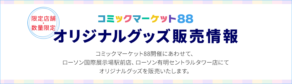 限定店舗・数量限定 コミックマーケット88オリジナルグッズ販売情報 コミックマーケット88開催にあわせて、ローソン国際展示場駅前店、ローソン有明セントラルタワー店にてオリジナルグッズを販売いたします。