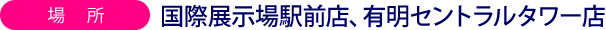 場所国際展示場駅前店、有明セントラルタワー店