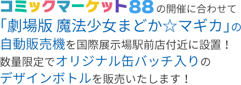 コミックマーケット88の開催に合わせて「劇場版 魔法少女まどか☆マギカ」の自動販売機を国際展示場駅前店付近に設置！数量限定でオリジナル缶バッチ入りのデザインボトルを販売いたします！