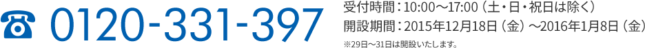 0120-331-397 受付時間:10:00～17:00（土・日・祝日は除く） 開設期間:2015年12月18日（金）～2016年1月8日（金） ※29日～31日は開設いたします。