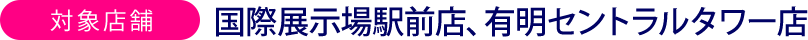 対象店舗 国際展示場駅前店、有明セントラルタワー店