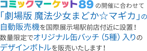 コミックマーケット89の開催に合わせて「劇場版 魔法少女まどか☆マギカ」の自動販売機を国際展示場駅前店付近に設置！数量限定でオリジナル缶バッチ（5種）入りのデザインボトルを販売いたします！