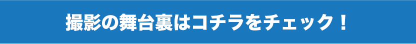 撮影の舞台裏はコチラをチェック！