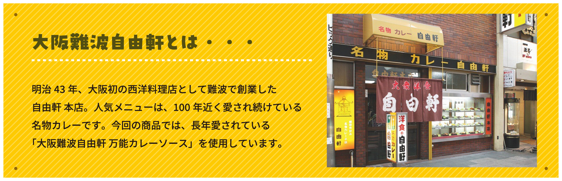 大阪難波自由軒とは・・・明治43年、大阪初の西洋料理店として難波で創業した自由軒 本店。人気メニューは、100年近く愛され続けている名物カレーです。今回の商品では、長年愛されている「大阪難波自由軒 万能カレーソース」を使用しています。
        