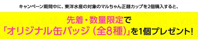 キャンペーン期間中に、東洋水産の対象のマルちゃん正麺カップを2個購入すると、先着・数量限定で「オリジナル缶バッジ(全8種)」を1個プレゼント!