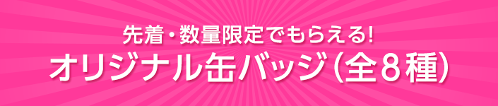 先着・数量限定でもらえる！オリジナル缶バッジ（全8種）