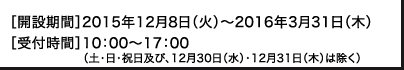 ［開設期間］2015年12月8日（火）～2016年3月31日（木）［受付時間］10：00～17：00（土･日･祝日及び、12月30日（水）・12月31日（木）は除く）