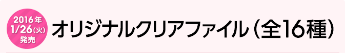 2016年1月26日（火）発売　オリジナルクリアファイル（全16種）