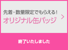 先着・数量限定でもらえる！オリジナル缶バッジ