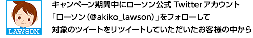 キャンペーン期間中にローソン公式Twitterアカウント「ローソン(@akiko_lawson)」をフォローして対象のツイートをリツイートしていただいたお客様の中から