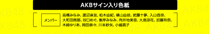 AKBサイン入り色紙 [ メンバー：高橋みなみ、渡辺麻友、柏木由紀、横山由依、武藤十夢、入山杏奈、大和田南那、谷口めぐ、峯岸みなみ、向井地美音、大島涼花、加藤玲奈、木﨑ゆりあ、岡田奈々、川本紗矢、小嶋真子 ]