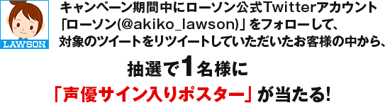 キャンペーン期間中にローソン公式Twitterアカウント「ローソン(@akiko_lawson)」をフォローして、対象のツイートをリツイートしていただいたお客様の中から、抽選で1名様に「声優サイン入りポスター」が当たる!