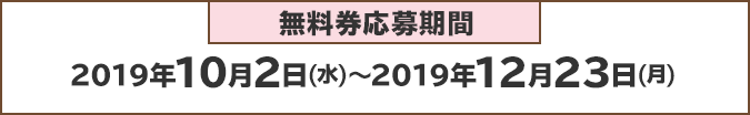 無料券申込期間：2019年10月2日(水)～2019年12月23日(月)