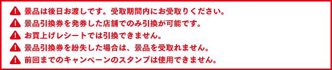 景品は後日お渡しです。受取期間内にお受取りください。景品引換券を発券した店舗でのみ引換が可能です。お買上げレシートでは引換できません。景品引換券を紛失した場合は、景品を受取れません。前回までのキャンペーンのスタンプは使用できません。