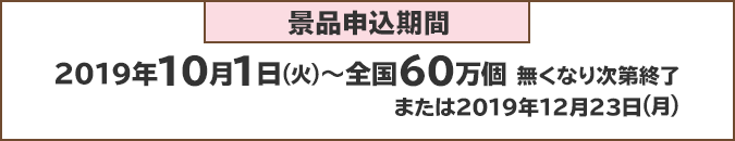 景品申込期間:2019年10月1日(火)~全国60万個 無くなり次第終了または2019年1月23日(月)