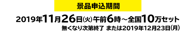 景品申込期間:2019年11月26日(火)午前6時~全国10万セット 無くなり次第終了または2019年12月23日(月)