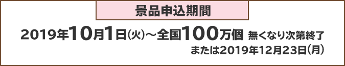 景品申込期間：2019年10月1日(火)～全国100万個 無くなり次第終了または2019年1月23日(月)