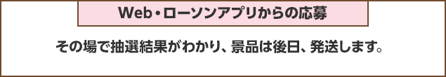 Web・ローソンアプリからの応募：その場で抽選結果がわかり、景品は後日、発送します。