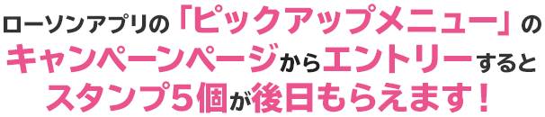 ローソンアプリの「ピックアップメニュー」のキャンペーンページからエントリーするとスタンプ5個が後日もらえます！