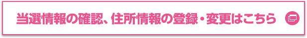 当選情報の確認、住所情報の登録・変更はこちら