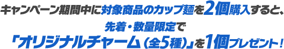 キャンペーン期間中に対象商品のカップ麺を2個購入すると、先着・数量限定で「オリジナルチャーム（全5種）」を1個プレゼント！