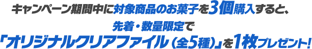 キャンペーン期間中に対象商品のお菓子を3個購入すると、先着・数量限定で「オリジナルクリアファイル（全5種）」を1枚プレゼント！