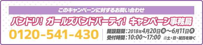 このキャンペーンに対するお問い合わせ バンドリ！ ガールズバンドパーティ！ キャンペーン事務局 0120-541-430 開設期間：2018年4月20日(金)～6月11日(月) 受付時間：10:00～17:00 ※土・日・祝日を除く