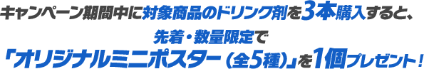 キャンペーン期間中に対象商品のドリンク剤を3本購入すると、先着・数量限定で「オリジナルミニポスター（全5種）」を1個プレゼント！