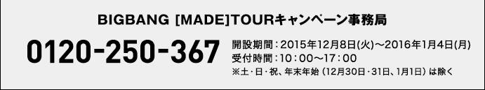 BIGBANG [MADE]TOURキャンペーン事務局 0120-250-367 開設期間：2015年12月8日(火)〜2016年1月4日(月)
受付時間：10：00～17：00※土・日・祝、年末年始（12月30日・31日、1月1日）は除く