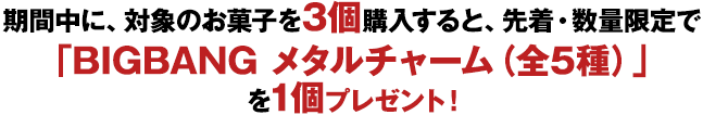 期間中に、対象のお菓子を3個購入すると、先着・数量限定で「BIGBANG メタルチャーム（全5種）」を1個プレゼント！