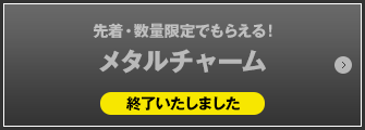 先着・数量限定でもらえる！メタルチャーム 終了いたしました