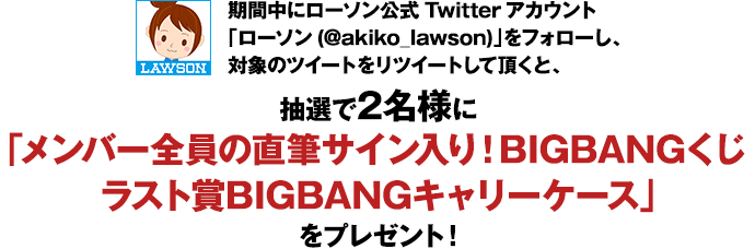 期間中にローソン公式Twitterアカウント「ローソン(@akiko_lawson)」をフォローし、対象のツイートをリツイートして頂くと、抽選で2名様に「メンバー全員の直筆サイン入り！BIGBANGくじラスト賞BIGBANGキャリーケース」をプレゼント！
