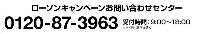 ローソンキャンペーンお問い合わせセンター 0120-87-3963 受付時間:9:00〜18:00 ※土・日・祝日は除く