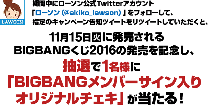 期間中にローソン公式Twitterアカウント「ローソン（@akiko_lawson）」をフォローして、指定のキャンペーン告知をリツイートしていただくと、11月15日火に発売されるBIGBANGくじ2016の発売を記念し、抽選で1名様に「BIGBANGメンバーサイン入り オリジナルチェキ」が当たる！