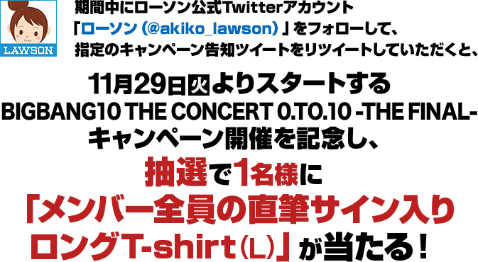 期間中にローソン公式Twitterアカウント「ローソン（@akiko_lawson）」をフォローして、指定のキャンペーン告知をリツイートしていただくと、11月29日(火)よりスタートするBIGBANG10 THE CONCERT 0.TO.10 -THE FINAL- キャンペーン開催を記念し、抽選で1名様に「メンバー全員の直筆サイン入り ロングT-shirt(L)」が当たる！