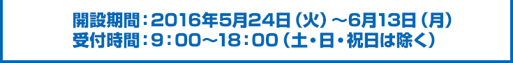 開設期間：2016年5月24日（火）～6月13日（月）受付時間：9：00～18：00（土・日・祝日は除く）
