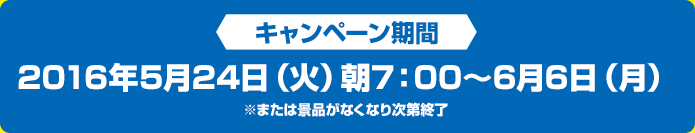 キャンペーン期間 2016年5月24日(火)朝7:00~6月6日(月)※または景品がなくなり次第終了